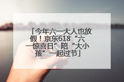 今年六一大人也放假！京东618“六一惊喜日”陪“大小孩”一起过节