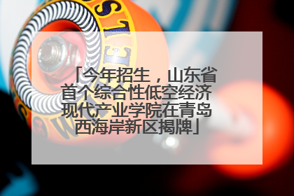 今年招生，山东省首个综合性低空经济现代产业学院在青岛西海岸新区揭牌