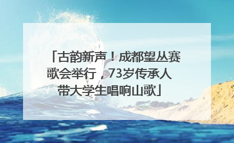 古韵新声！成都望丛赛歌会举行，73岁传承人带大学生唱响山歌