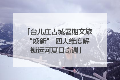 台儿庄古城暑期文旅“焕新” 四大维度解锁运河夏日奇遇