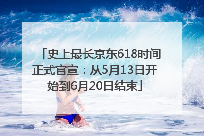 史上最长京东618时间正式官宣：从5月13日开始到6月20日结束