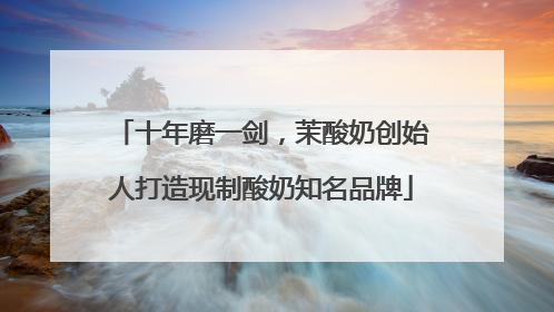 十年磨一剑，茉酸奶创始人打造现制酸奶知名品牌