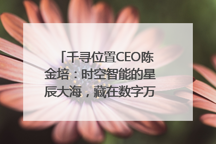 千寻位置CEO陈金培：时空智能的星辰大海，藏在数字万象与人间烟火中