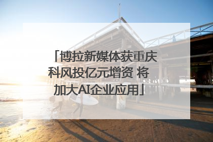 博拉新媒体获重庆科风投亿元增资 将加大AI企业应用