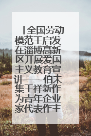 全国劳动模范王启发在淄博高新区开展爱国主义教育宣讲——伯未集王祥新作为青年企业家代表作主题演讲