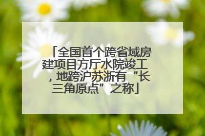 全国首个跨省域房建项目方厅水院竣工，地跨沪苏浙有“长三角原点”之称