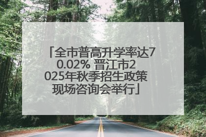 全市普高升学率达70.02% 晋江市2025年秋季招生政策现场咨询会举行