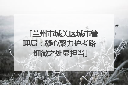 兰州市城关区城市管理局：凝心聚力护考路 细微之处显担当