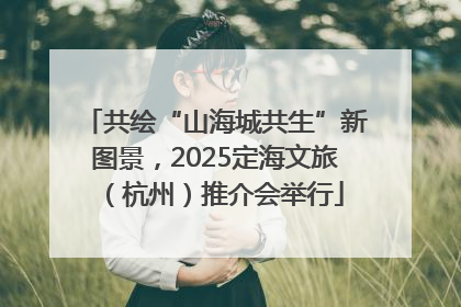 共绘“山海城共生”新图景，2025定海文旅（杭州）推介会举行