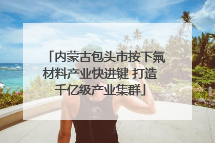 内蒙古包头市按下氟材料产业快进键 打造千亿级产业集群