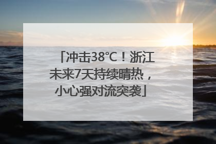 冲击38℃！浙江未来7天持续晴热，小心强对流突袭