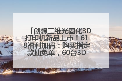 创想三维光固化3D打印机新品上市！618福利加码：购买指定款抽免单，60台3D打印机直接送