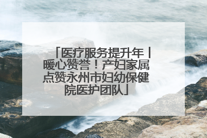 医疗服务提升年丨暖心赞誉！产妇家属点赞永州市妇幼保健院医护团队