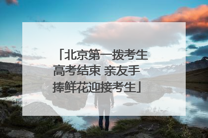 北京第一拨考生高考结束 亲友手捧鲜花迎接考生