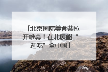 北京国际美食荟拉开帷幕！在北展能“逛吃”全中国