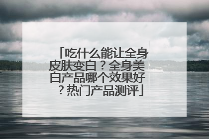 吃什么能让全身皮肤变白？全身美白产品哪个效果好？热门产品测评