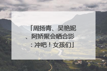 周扬青、吴艳妮、阿娇聚会晒合影：冲吧！女孩们