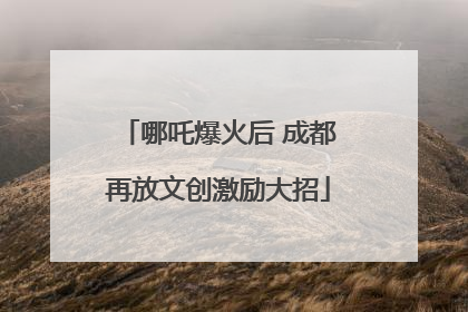 哪吒爆火后 成都再放文创激励大招