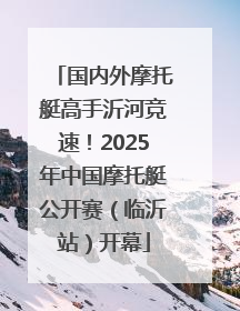 国内外摩托艇高手沂河竞速！2025年中国摩托艇公开赛（临沂站）开幕