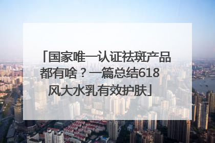 国家唯一认证祛斑产品都有啥？一篇总结618风大水乳有效护肤