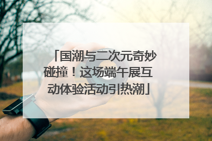 国潮与二次元奇妙碰撞！这场端午展互动体验活动引热潮