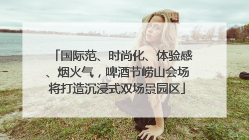 国际范、时尚化、体验感、烟火气，啤酒节崂山会场将打造沉浸式双场景园区