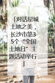 对话星城土地之美，长沙市第35个“全国土地日”主题活动举行