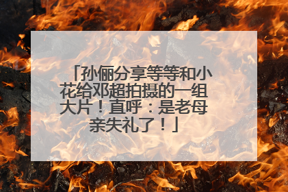孙俪分享等等和小花给邓超拍摄的一组大片！直呼：是老母亲失礼了！