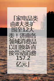 家电品类由8大类扩围至12大类！济南各领域消费品以旧换新直接带动消费157.2亿元