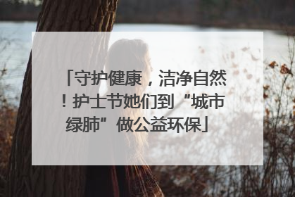 守护健康，洁净自然！护士节她们到“城市绿肺”做公益环保