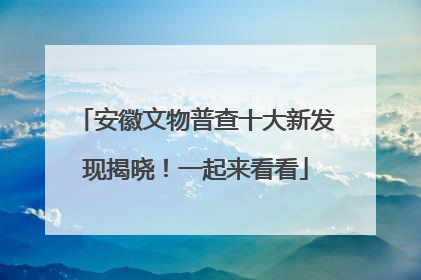 安徽文物普查十大新发现揭晓！一起来看看