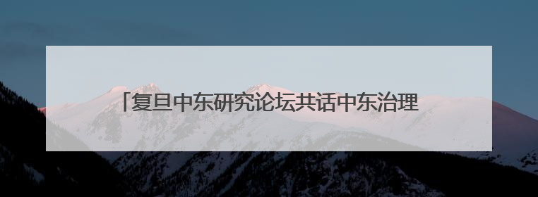 复旦中东研究论坛共话中东治理新方向，探讨地区现代化道路