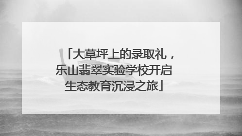 大草坪上的录取礼，乐山翡翠实验学校开启生态教育沉浸之旅
