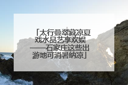 太行叠翠藏凉夏 戏水品艺享欢娱——石家庄这些出游地可消暑纳凉