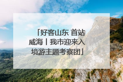 好客山东 首站威海丨我市迎来入境游主题考察团