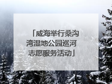 威海举行桑沟湾湿地公园巡河志愿服务活动