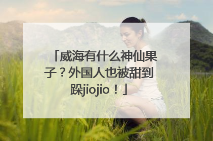 威海有什么神仙果子？外国人也被甜到跺jiojio！