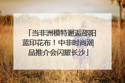 当非洲模特邂逅邵阳蓝印花布！中非时尚潮品推介会闪耀长沙