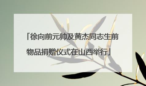 徐向前元帅及黄杰同志生前物品捐赠仪式在山西举行