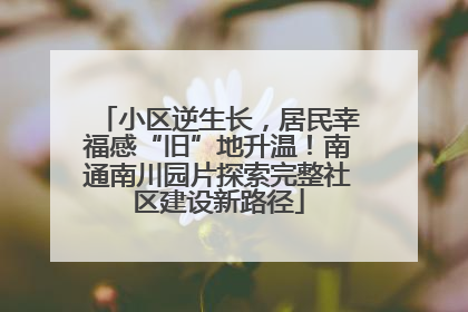 小区逆生长，居民幸福感“旧”地升温！南通南川园片探索完整社区建设新路径