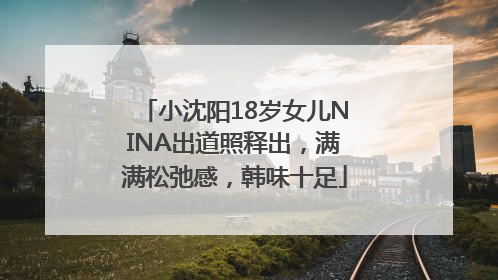 小沈阳18岁女儿NINA出道照释出，满满松弛感，韩味十足