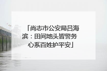 尚志市公安局吕海滨：田间地头皆警务 心系百姓护平安