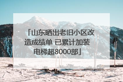 山东晒出老旧小区改造成绩单 已累计加装电梯超8000部