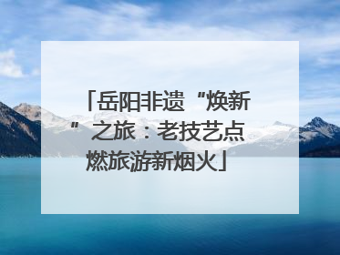 岳阳非遗“焕新”之旅：老技艺点燃旅游新烟火