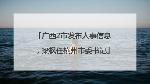 广西2市发布人事信息，梁枫任横州市委书记