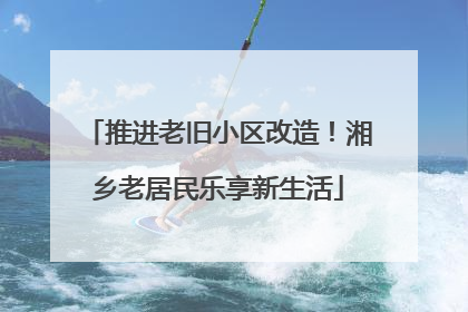推进老旧小区改造！湘乡老居民乐享新生活