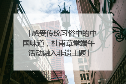 感受传统习俗中的中国味道，杜甫草堂端午活动融入非遗主题
