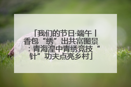 我们的节日·端午丨香包“绣”出共富图景：青海湟中青绣竞技“针”功夫点亮乡村