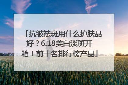 抗皱祛斑用什么护肤品好？6.18美白淡斑开箱！前十名排行榜产品