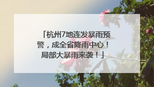 杭州7地连发暴雨预警，成全省降雨中心！局部大暴雨来袭！
